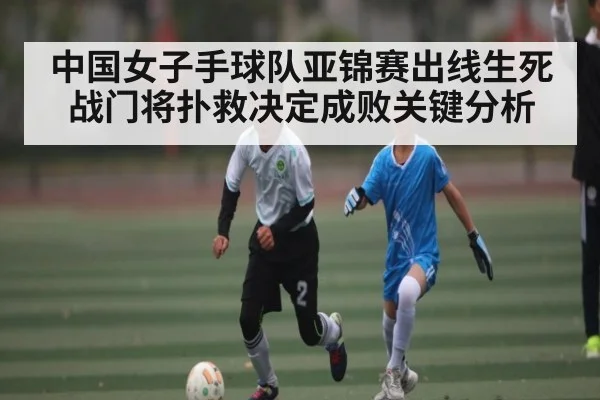中国女子手球队亚锦赛出线生死战门将扑救决定成败关键分析